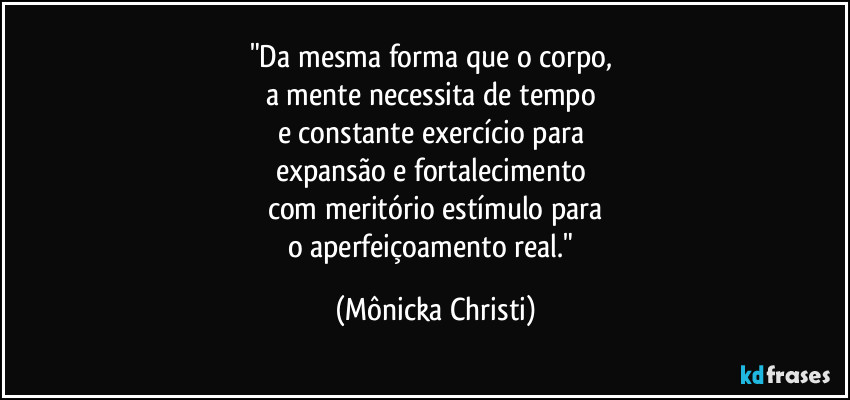 "Da mesma forma que o corpo,
a mente necessita de tempo
e constante exercício para
expansão e fortalecimento
com meritório estímulo para
o aperfeiçoamento real." (Mônicka Christi)