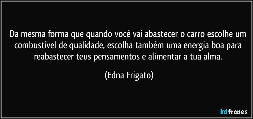 Da mesma forma que quando você vai abastecer o carro escolhe um combustível de qualidade, escolha também uma energia boa para reabastecer teus pensamentos e alimentar a tua alma. (Edna Frigato)