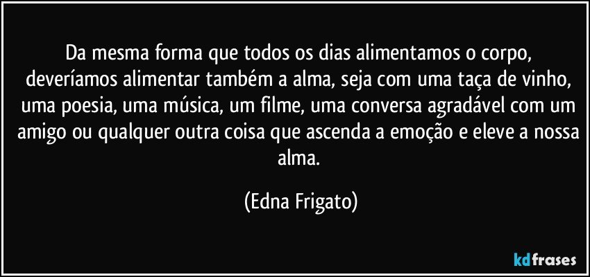 Da mesma forma que todos os dias alimentamos o corpo, deveríamos alimentar também a alma, seja com uma taça de vinho, uma poesia, uma música, um filme, uma conversa agradável com um amigo ou qualquer outra coisa que ascenda a emoção e eleve a nossa alma. (Edna Frigato)