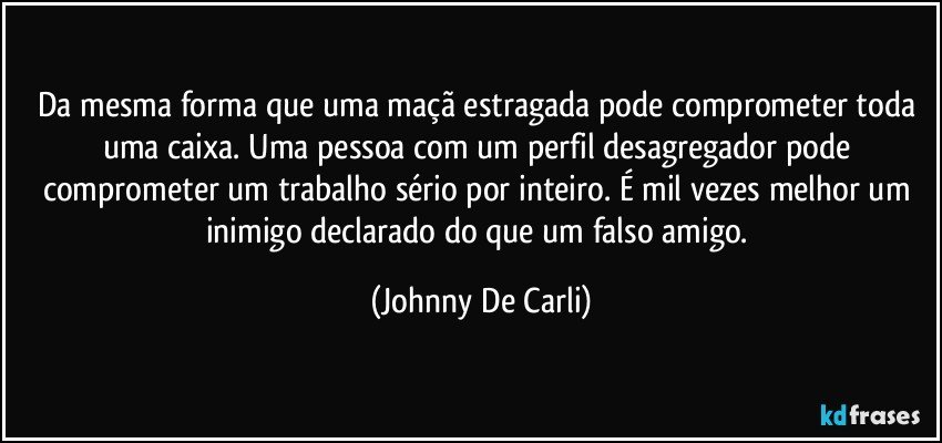 Da mesma forma que uma maçã estragada pode comprometer toda uma caixa. Uma pessoa com um perfil desagregador pode comprometer um trabalho sério por inteiro. É mil vezes melhor um inimigo declarado do que um falso amigo. (Johnny De Carli)