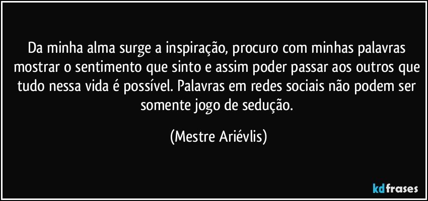 Da minha alma surge a inspiração, procuro com minhas palavras mostrar o sentimento que sinto e assim poder passar aos outros que tudo nessa vida é possível. Palavras em redes sociais não podem ser somente jogo de sedução. (Mestre Ariévlis)