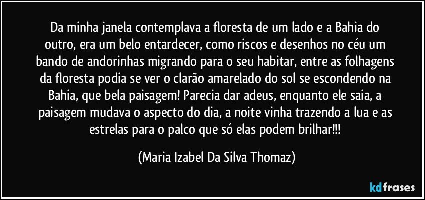 Da minha janela contemplava a floresta de um lado e a Bahia do outro, era um belo entardecer,  como riscos e desenhos no céu um bando de andorinhas migrando para o seu habitar, entre as folhagens da floresta podia se ver o clarão amarelado do sol se escondendo na Bahia, que bela paisagem! Parecia dar adeus, enquanto ele saia, a paisagem mudava o aspecto do dia, a noite vinha trazendo a lua e as estrelas para o palco que só elas podem brilhar!!! (Maria Izabel Da Silva Thomaz)
