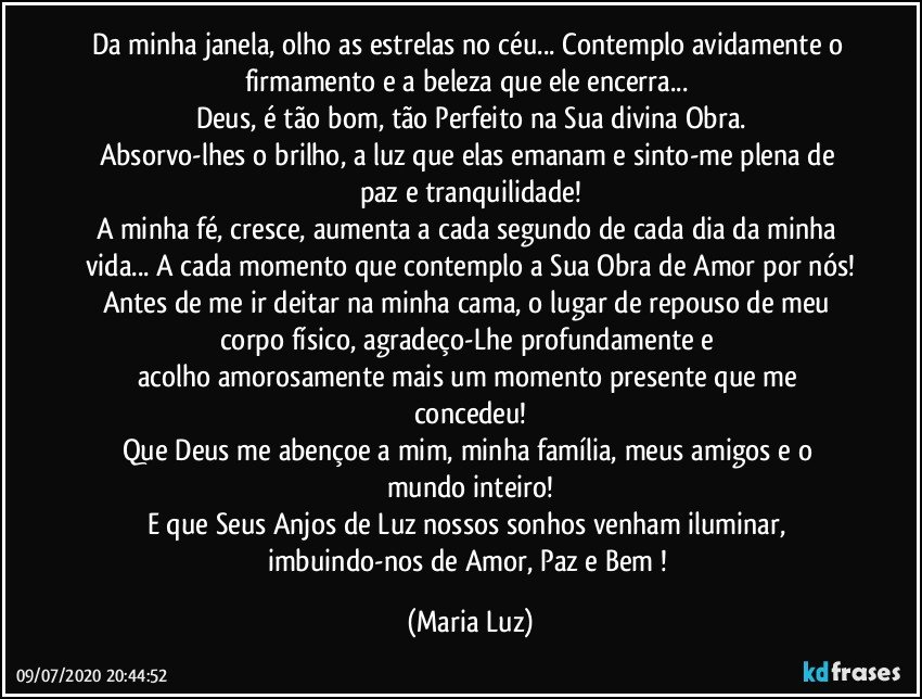 Da minha janela, olho as estrelas no céu... Contemplo avidamente o firmamento e a beleza que ele encerra... 
Deus, é tão bom, tão Perfeito na Sua divina Obra.
Absorvo-lhes o brilho, a luz que elas emanam e sinto-me plena de paz e tranquilidade!
A minha fé, cresce, aumenta a cada segundo de cada dia da minha vida... A cada momento que contemplo a Sua Obra de Amor por nós!
Antes de me ir deitar na minha cama, o lugar de repouso de meu corpo físico, agradeço-Lhe profundamente e  
acolho amorosamente mais um momento presente que me concedeu!
Que Deus me abençoe a mim, minha família, meus amigos e o mundo inteiro!
E que Seus Anjos de Luz  nossos sonhos venham iluminar, imbuindo-nos de Amor, Paz e Bem ! (Maria Luz)