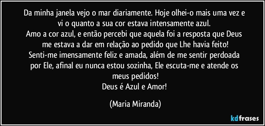 Da minha janela vejo o mar diariamente. Hoje olhei-o mais uma vez e vi o quanto a sua cor estava intensamente azul. 
Amo a cor azul, e então percebi que aquela foi a resposta que Deus me estava a dar em relação ao pedido que Lhe havia feito!
Senti-me imensamente feliz e amada, além de me sentir perdoada por Ele, afinal eu nunca estou sozinha, Ele escuta-me e atende os meus pedidos!
Deus é Azul e Amor! (Maria Miranda)