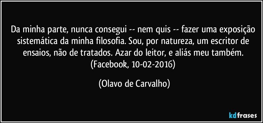 Da minha parte, nunca consegui -- nem quis -- fazer uma exposição sistemática da minha filosofia. Sou, por natureza, um escritor de ensaios, não de tratados. Azar do leitor, e aliás meu também. (Facebook, 10-02-2016) (Olavo de Carvalho)