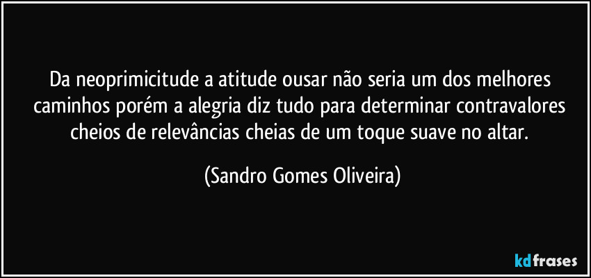 Da neoprimicitude a atitude ousar não seria um dos melhores caminhos porém a alegria diz tudo para determinar contravalores cheios de relevâncias cheias de um toque suave no altar. (Sandro Gomes Oliveira)