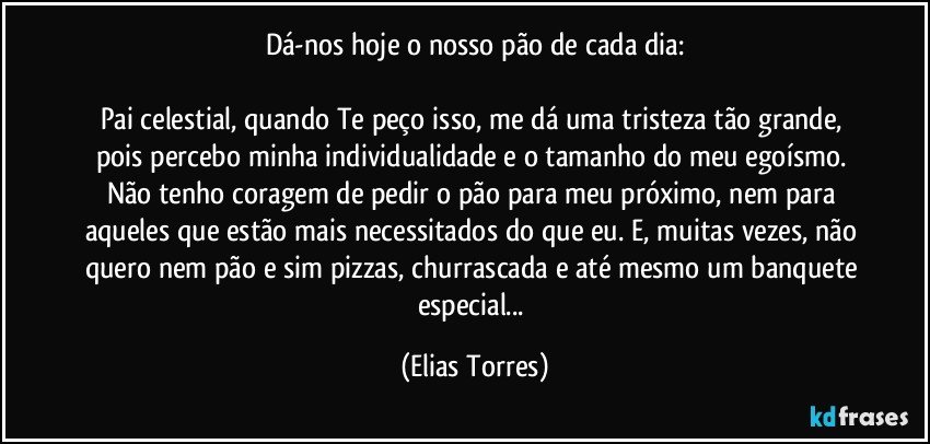 Dá-nos hoje o nosso pão de cada dia:
             
Pai celestial, quando Te peço isso, me dá uma tristeza tão grande, pois percebo minha individualidade e o tamanho do meu egoísmo. Não tenho coragem de pedir o pão para meu próximo, nem para aqueles que estão mais necessitados do que eu. E, muitas vezes, não quero nem pão e sim pizzas, churrascada e até mesmo um banquete especial... (Elias Torres)