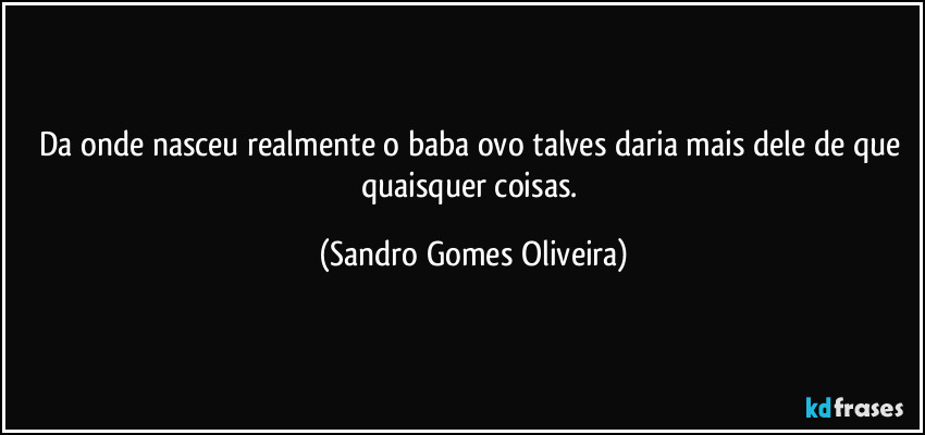 Da onde nasceu realmente o baba ovo talves daria mais dele de que quaisquer coisas. (Sandro Gomes Oliveira)