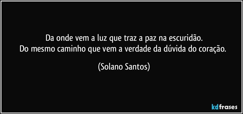 Da onde vem a luz que traz a paz na escuridão.
Do mesmo caminho que vem a verdade da dúvida do coração. (Solano Santos)