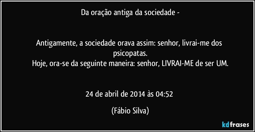 Da oração antiga da sociedade -


Antigamente, a sociedade orava assim: senhor, livrai-me dos psicopatas.
Hoje, ora-se da seguinte maneira: senhor, LIVRAI-ME de ser UM.


24 de abril de 2014 às 04:52 (Fábio Silva)