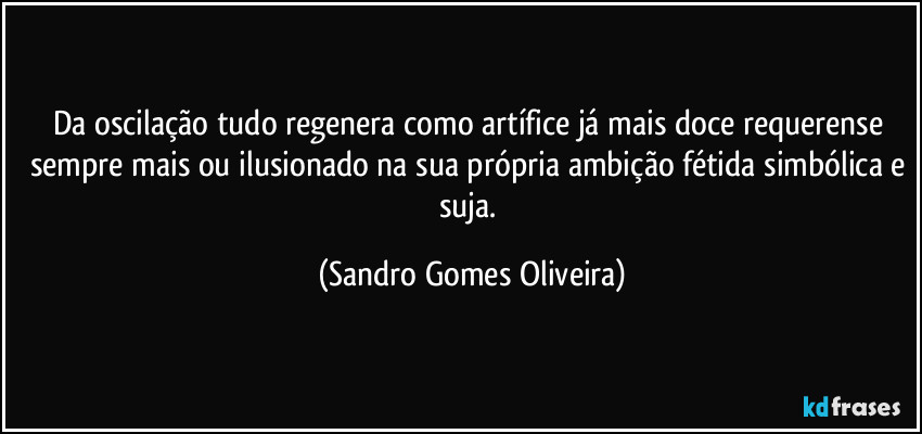 Da oscilação tudo regenera como artífice já mais doce requerense sempre mais ou ilusionado na sua própria ambição fétida simbólica e suja. (Sandro Gomes Oliveira)