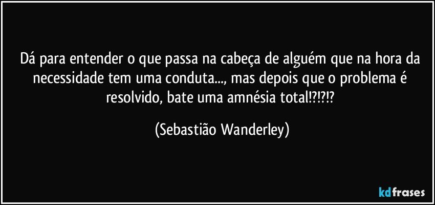 Dá para entender o que passa na cabeça de alguém que na hora da necessidade tem uma conduta..., mas depois que o problema é resolvido, bate uma amnésia total!?!?!? (Sebastião Wanderley)