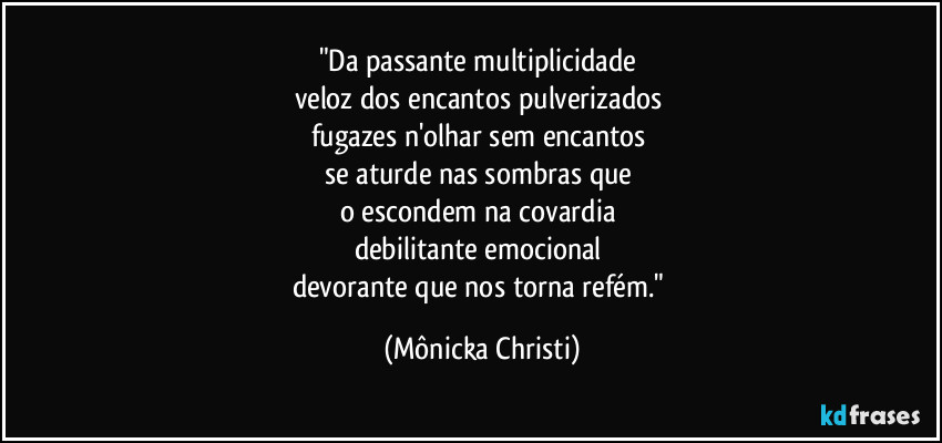 "Da passante multiplicidade 
veloz dos encantos pulverizados 
fugazes n'olhar sem encantos 
se aturde nas sombras que 
o escondem na covardia 
debilitante emocional 
devorante que nos torna refém." (Mônicka Christi)