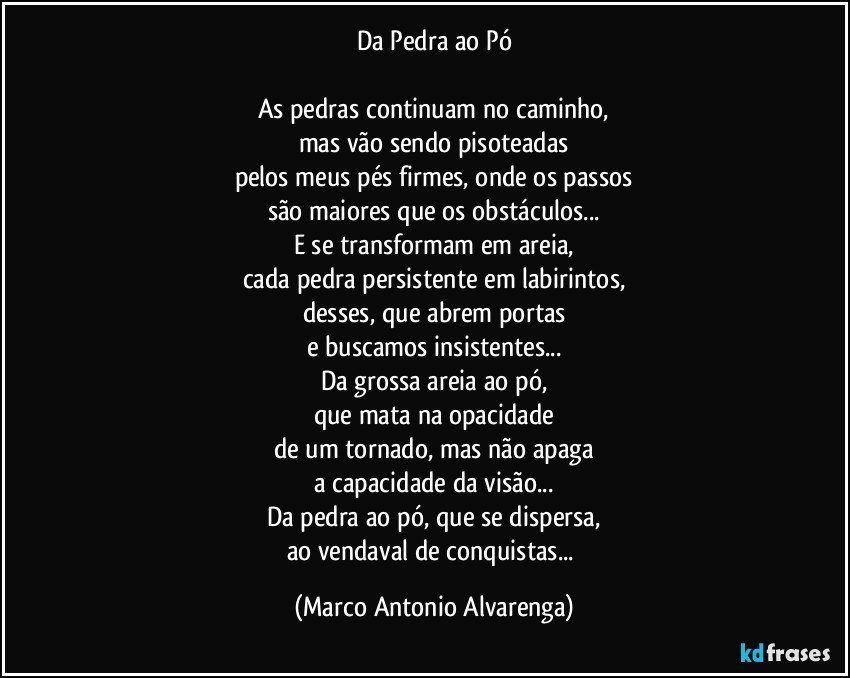 Da Pedra ao Pó

As pedras continuam no caminho,
mas vão sendo pisoteadas
pelos meus pés firmes, onde os passos
são maiores que os obstáculos...
E se transformam em areia,
cada pedra persistente em labirintos,
desses, que abrem portas
e buscamos insistentes...
Da grossa areia ao pó,
que mata na opacidade
de um tornado, mas não apaga
a capacidade da visão...
Da pedra ao pó, que se dispersa,
ao vendaval de conquistas... (Marco Antonio Alvarenga)