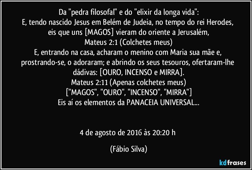 Da "pedra filosofal" e do "elixir da longa vida":
E, tendo nascido Jesus em Belém de Judeia, no tempo do rei Herodes, eis que uns [MAGOS] vieram do oriente a Jerusalém,
Mateus 2:1 (Colchetes meus)
E, entrando na casa, acharam o menino com Maria sua mãe e, prostrando-se, o adoraram; e abrindo os seus tesouros, ofertaram-lhe dádivas: [OURO, INCENSO e MIRRA].
Mateus 2:11 (Apenas colchetes meus)
["MAGOS", "OURO", "INCENSO", "MIRRA"]
Eis aí os elementos da PANACEIA UNIVERSAL...


4 de agosto de 2016 às 20:20 h (Fábio Silva)