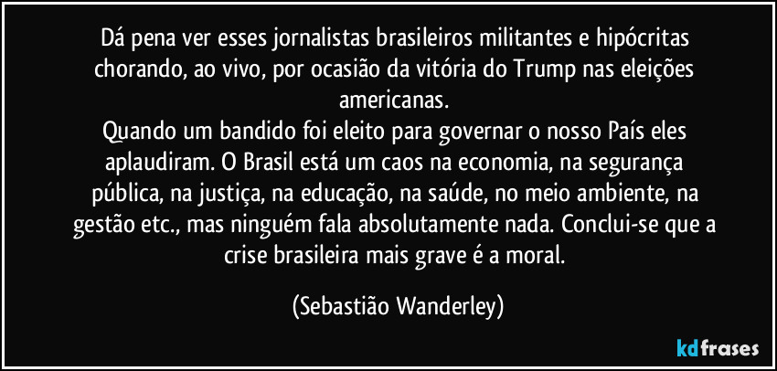 Dá pena ver esses jornalistas brasileiros militantes e hipócritas chorando, ao vivo, por ocasião da vitória do Trump nas eleições americanas. 
Quando um bandido foi eleito para governar o nosso País eles aplaudiram. O Brasil está um caos na economia, na segurança pública, na justiça, na educação, na saúde, no meio ambiente, na gestão etc., mas ninguém fala absolutamente nada. Conclui-se que a crise brasileira mais grave é a moral. (Sebastião Wanderley)