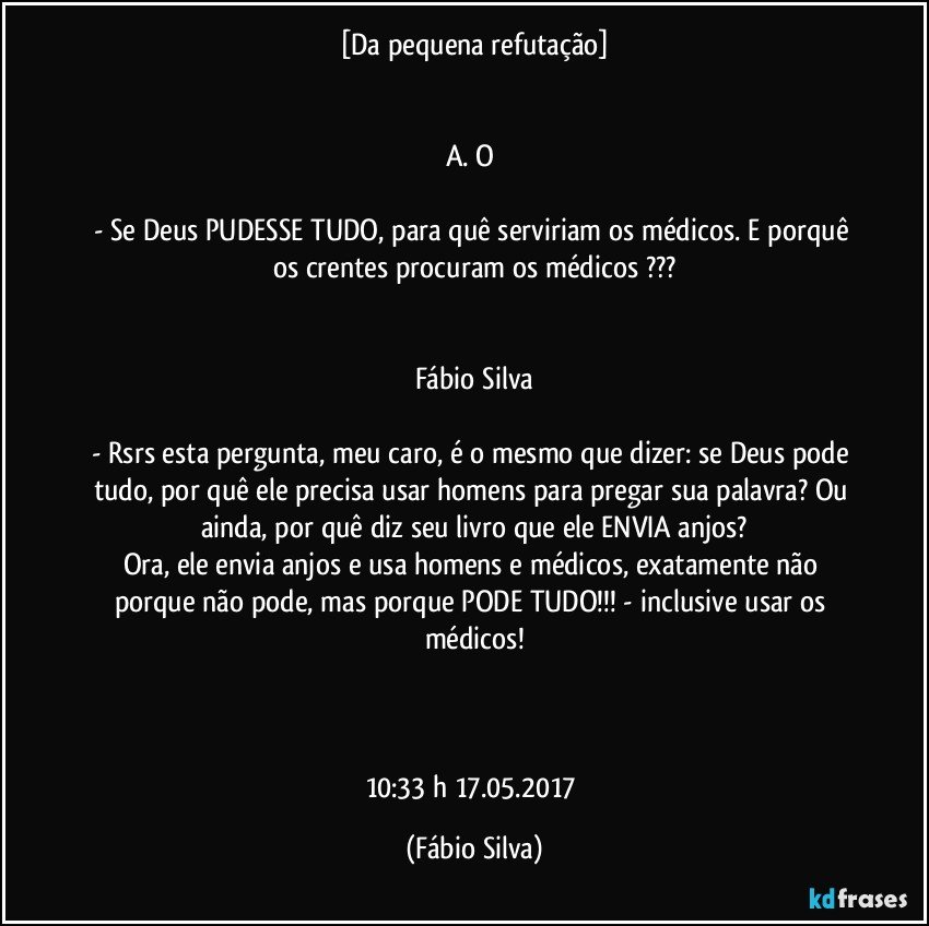 [Da pequena refutação]


A. O 

- Se Deus PUDESSE TUDO, para quê serviriam os médicos. E porquê os crentes procuram os médicos ???


Fábio Silva

- Rsrs esta pergunta, meu caro, é o mesmo que dizer: se Deus pode tudo, por quê ele precisa usar homens para pregar sua palavra? Ou ainda, por quê diz seu livro que ele ENVIA anjos?
Ora, ele envia anjos e usa homens e médicos, exatamente não porque não pode, mas porque PODE TUDO!!! - inclusive usar os médicos!



10:33 h  17.05.2017 (Fábio Silva)