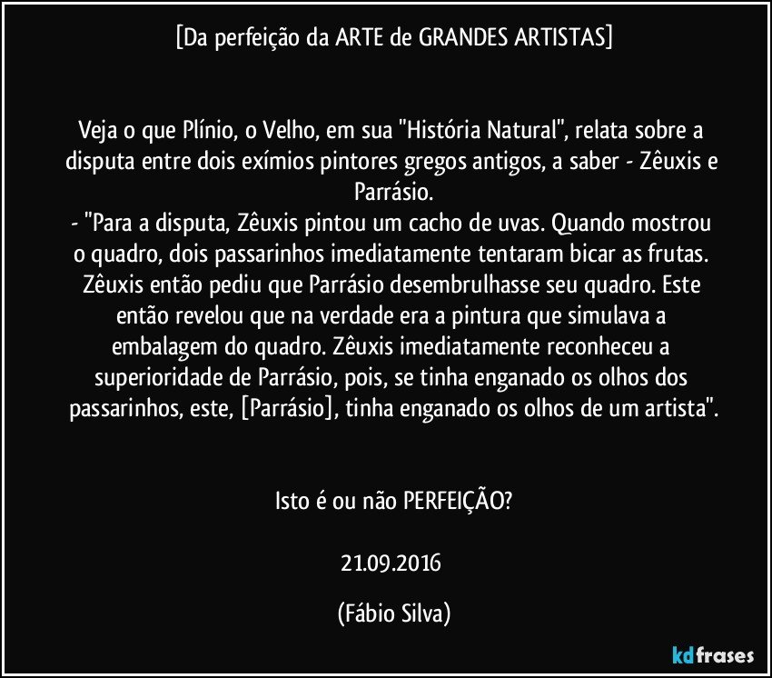 [Da perfeição da ARTE de GRANDES ARTISTAS]


Veja o que Plínio, o Velho, em sua "História Natural", relata sobre a disputa entre dois exímios pintores gregos antigos, a saber - Zêuxis e Parrásio.
- "Para a disputa, Zêuxis pintou um cacho de uvas. Quando mostrou o quadro, dois passarinhos imediatamente tentaram bicar as frutas. Zêuxis então pediu que Parrásio desembrulhasse seu quadro. Este então revelou que na verdade era a pintura que simulava a embalagem do quadro. Zêuxis imediatamente reconheceu a superioridade de Parrásio, pois, se tinha enganado os olhos dos passarinhos, este, [Parrásio], tinha enganado os olhos de um artista".


Isto é ou não PERFEIÇÃO?

21.09.2016 (Fábio Silva)