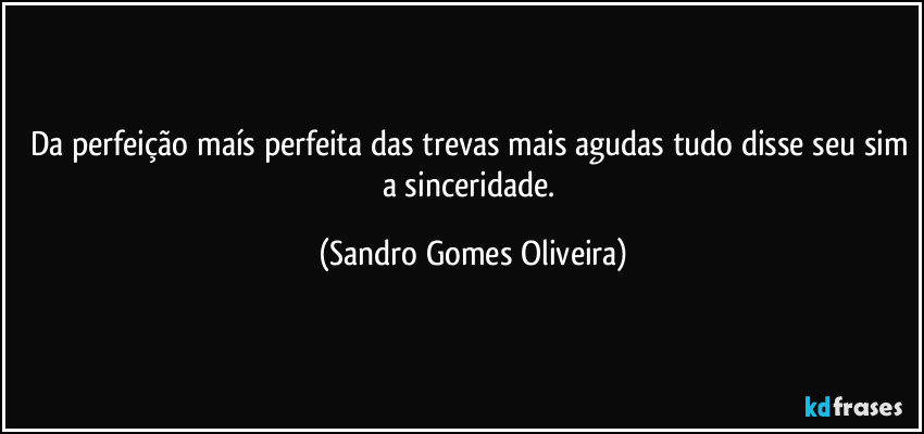 Da perfeição maís perfeita das trevas mais agudas tudo disse seu sim a sinceridade. (Sandro Gomes Oliveira)