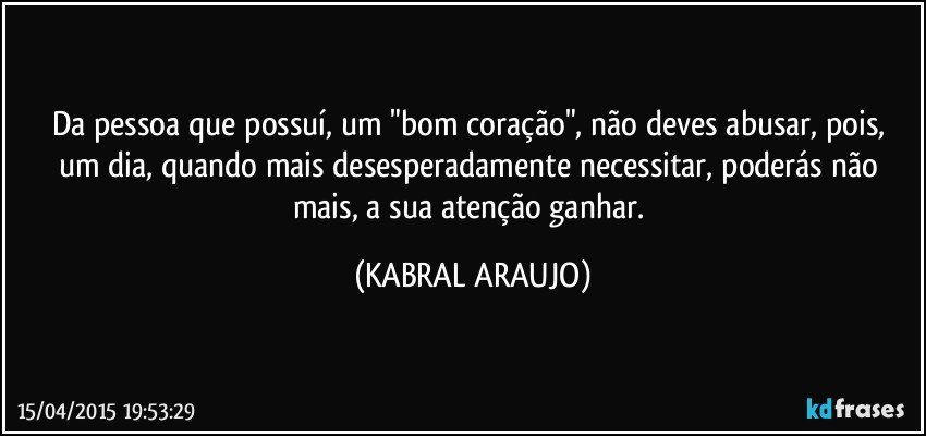 Da pessoa que possuí,  um "bom coração", não deves abusar, pois, um dia, quando mais desesperadamente necessitar, poderás não mais, a sua atenção ganhar. (KABRAL ARAUJO)