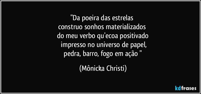 "Da poeira das estrelas
construo sonhos materializados
do meu verbo qu'ecoa positivado
impresso no universo de papel,
pedra, barro, fogo em ação " (Mônicka Christi)