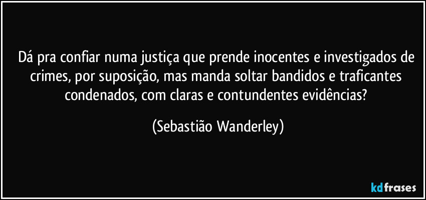 Dá pra confiar numa justiça que prende inocentes e investigados de crimes, por suposição, mas manda soltar bandidos e traficantes condenados, com claras e contundentes evidências? (Sebastião Wanderley)