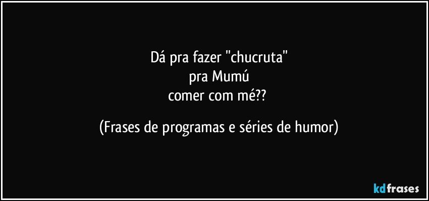 Dá pra fazer ''chucruta''
pra Mumú
comer com mé?? (Frases de programas e séries de humor)