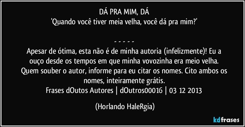 DÁ PRA MIM, DÁ 
'Quando você tiver meia velha, você dá pra mim?' 

- - - - - 
Apesar de ótima, esta não é de minha autoria (infelizmente)! Eu a ouço desde os tempos em que minha vovozinha era meio velha. Quem souber o autor, informe para eu citar os nomes. Cito ambos os nomes, inteiramente grátis. 
Frases dOutos Autores | dOutros00016 | 03/12/2013 (Horlando HaleRgia)