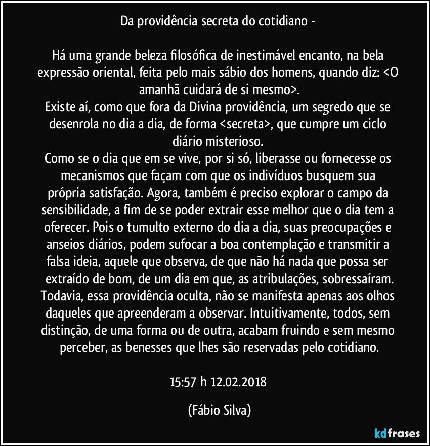 Da providência secreta do cotidiano - 

Há uma grande beleza filosófica de inestimável encanto, na bela expressão oriental, feita pelo mais sábio dos homens, quando diz: <O amanhã cuidará de si mesmo>.
Existe aí, como que fora da Divina providência, um segredo que se desenrola no dia a dia, de forma <secreta>,  que cumpre um ciclo diário misterioso. 
Como se o dia que em se vive, por si só, liberasse ou fornecesse os mecanismos   que façam com que os indivíduos busquem sua própria satisfação. Agora, também é preciso explorar o campo da sensibilidade, a fim de se poder extrair esse melhor que o dia tem a oferecer. Pois o tumulto externo do dia a dia, suas preocupações e anseios diários, podem sufocar a boa contemplação e transmitir a falsa ideia, aquele que observa, de que não há nada que possa ser extraído de bom, de um dia em que, as atribulações, sobressaíram.
Todavia, essa providência oculta, não se manifesta apenas aos olhos daqueles que apreenderam a observar.  Intuitivamente, todos, sem distinção, de uma forma ou de outra, acabam fruindo e sem mesmo perceber, as benesses que lhes são reservadas pelo cotidiano.

15:57 h  12.02.2018 (Fábio Silva)