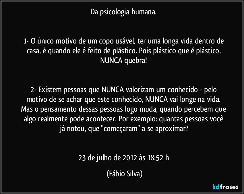 Da psicologia humana. 


1- O único motivo de um copo usável, ter uma longa vida dentro de casa, é quando ele é feito de plástico. Pois plástico que é plástico, NUNCA quebra! 


2- Existem pessoas que NUNCA valorizam um conhecido - pelo motivo de se achar que este conhecido, NUNCA vai longe na vida. Mas o pensamento dessas pessoas logo muda, quando percebem que algo realmente pode acontecer. Por exemplo: quantas pessoas você já notou, que "começaram" a se aproximar?


23 de julho de 2012 às 18:52 h (Fábio Silva)