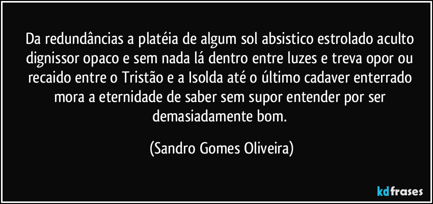 Da redundâncias a platéia de algum sol absistico estrolado aculto dignissor opaco e sem nada lá dentro entre luzes e treva opor ou recaido entre o Tristão e a Isolda até o último cadaver enterrado mora a eternidade de saber sem supor entender por ser demasiadamente bom. (Sandro Gomes Oliveira)