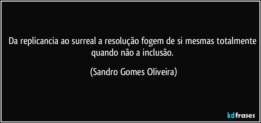 Da replicancia ao surreal a resolução fogem de si mesmas totalmente quando não a inclusão. (Sandro Gomes Oliveira)