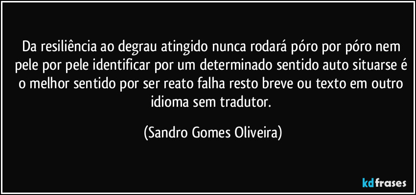 Da resiliência ao degrau atingido nunca rodará póro por póro nem pele por pele identificar por um determinado sentido auto situarse é o melhor sentido por ser reato falha resto breve ou texto em outro idioma sem tradutor. (Sandro Gomes Oliveira)