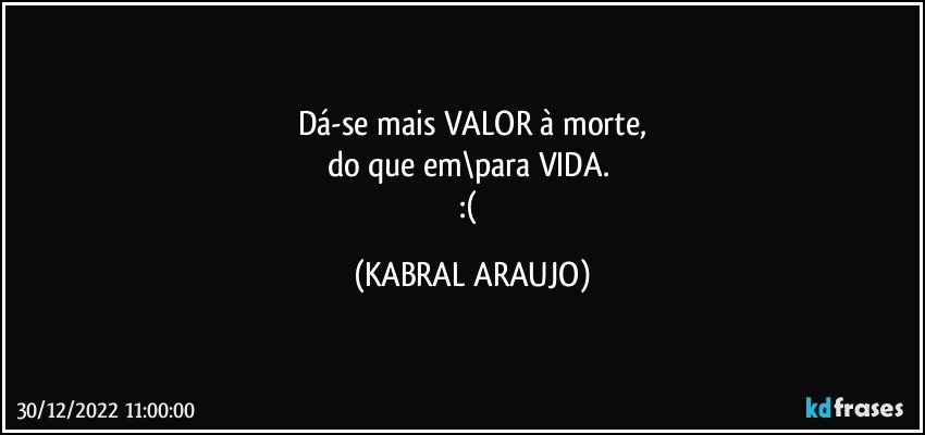 Dá-se mais VALOR à morte,
do que em\para VIDA. 
:( (KABRAL ARAUJO)