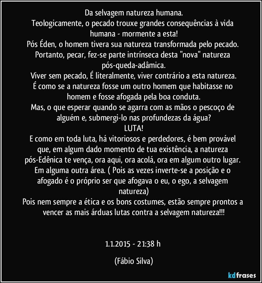 Da selvagem natureza humana.
Teologicamente, o pecado trouxe grandes consequências à vida humana - mormente a esta!
Pós Éden, o homem tivera sua natureza transformada pelo pecado. Portanto, pecar, fez-se parte intrínseca desta "nova" natureza pós-queda-adâmica.
Viver sem pecado, É literalmente, viver contrário a esta natureza.
É como se a natureza fosse um outro homem que habitasse no homem e fosse afogada pela boa conduta.
Mas, o que esperar quando se agarra com as mãos o pescoço de alguém e, submergi-lo nas profundezas da água?
LUTA!
E como em toda luta, há vitoriosos e perdedores, é bem provável que, em algum dado momento de tua existência, a natureza pós-Edênica te vença, ora aqui, ora acolá, ora em algum outro lugar. Em alguma outra área. ( Pois as vezes inverte-se a posição e o afogado é o próprio ser que afogava o eu, o ego, a selvagem natureza)
Pois nem sempre a ética e os bons costumes, estão sempre prontos a vencer as mais árduas lutas contra a selvagem natureza!!!


1.1.2015 - 21:38 h (Fábio Silva)