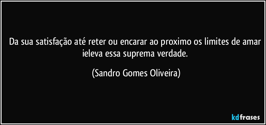 Da sua satisfação até reter ou encarar ao proximo os limites de amar ieleva essa suprema verdade. (Sandro Gomes Oliveira)