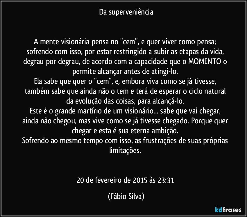 Da superveniência

 
A mente visionária pensa no "cem", e quer viver como pensa; sofrendo com isso, por estar restringido a subir as etapas da vida, degrau por degrau, de acordo com a capacidade que o MOMENTO o permite alcançar antes de atingi-lo. 
Ela sabe que quer o "cem", e, embora viva como se já tivesse, também sabe que ainda não o tem e terá de esperar o ciclo natural da evolução das coisas, para alcançá-lo. 
Este é o grande martírio de um visionário... sabe que vai chegar, ainda não chegou, mas vive como se já tivesse chegado. Porque quer chegar e esta é sua eterna ambição. 
Sofrendo ao mesmo tempo com isso, as frustrações de suas próprias limitações. 


20 de fevereiro de 2015 às 23:31 (Fábio Silva)