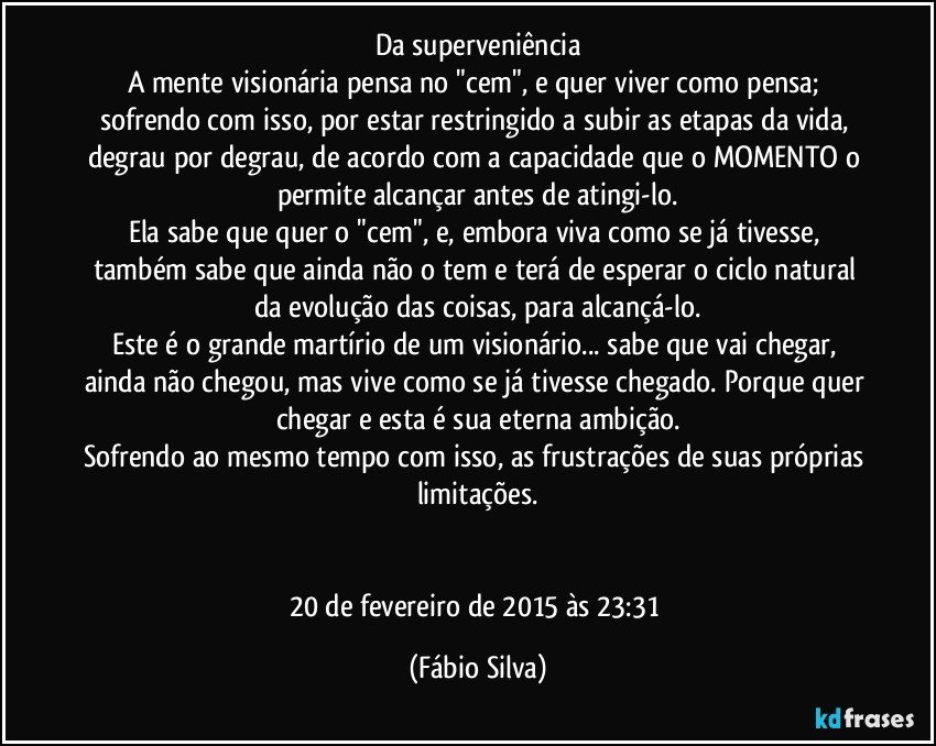 Da superveniência
A mente visionária pensa no "cem", e quer viver como pensa; sofrendo com isso, por estar restringido a subir as etapas da vida, degrau por degrau, de acordo com a capacidade que o MOMENTO o permite alcançar antes de atingi-lo.
Ela sabe que quer o "cem", e, embora viva como se já tivesse, também sabe que ainda não o tem e terá de esperar o ciclo natural da evolução das coisas, para alcançá-lo.
Este é o grande martírio de um visionário... sabe que vai chegar, ainda não chegou, mas vive como se já tivesse chegado. Porque quer chegar e esta é sua eterna ambição.
Sofrendo ao mesmo tempo com isso, as frustrações de suas próprias limitações.


20 de fevereiro de 2015 às 23:31 (Fábio Silva)