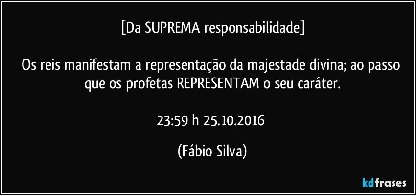 [Da SUPREMA responsabilidade]

Os reis manifestam a representação da majestade divina; ao passo que os profetas REPRESENTAM o seu caráter.

23:59 h 25.10.2016 (Fábio Silva)