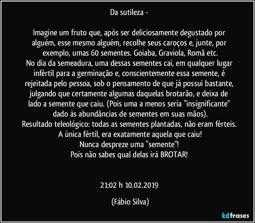 Da sutileza -  

Imagine um fruto que,  após ser deliciosamente degustado por alguém, esse mesmo alguém, recolhe seus caroços e, junte, por exemplo, umas 60 sementes. Goiaba, Graviola, Romã etc.
No dia da semeadura, uma dessas sementes cai, em qualquer lugar infértil para a germinação e, conscientemente essa semente, é  rejeitada pelo pessoa, sob o pensamento de que já possui bastante, julgando que certamente algumas  daquelas brotarão, e deixa de lado a semente que caiu. (Pois uma a menos seria "insignificante" dado às abundâncias de sementes em suas mãos).
Resultado teleológico: todas as sementes plantadas, não eram férteis. A única fértil, era exatamente   aquela que caiu!
Nunca despreze uma "semente"! 
Pois não sabes qual delas irá BROTAR! 


21:02 h 10.02.2019 (Fábio Silva)