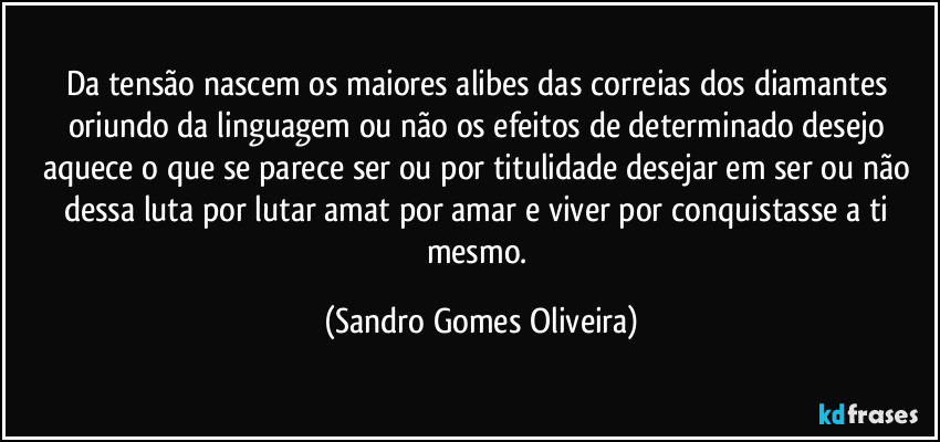 Da tensão nascem os maiores alibes das correias dos diamantes oriundo da linguagem ou não os efeitos de determinado desejo aquece o que se parece ser ou por titulidade desejar em ser ou não dessa luta por lutar amat por amar e viver por conquistasse a ti mesmo. (Sandro Gomes Oliveira)