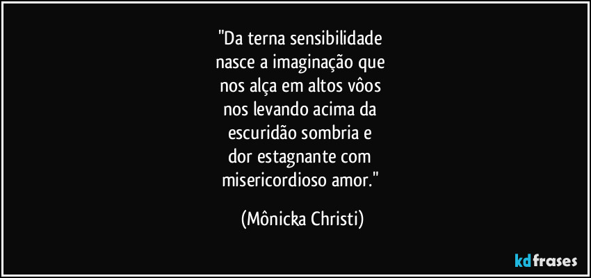 "Da terna sensibilidade 
nasce a imaginação que 
nos alça em altos vôos 
nos levando acima da 
escuridão sombria e 
dor estagnante com 
misericordioso amor." (Mônicka Christi)