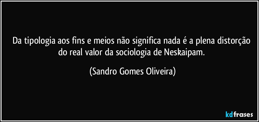 Da tipologia aos fins e meios não significa nada é a plena distorção do real valor da sociologia de Neskaipam. (Sandro Gomes Oliveira)