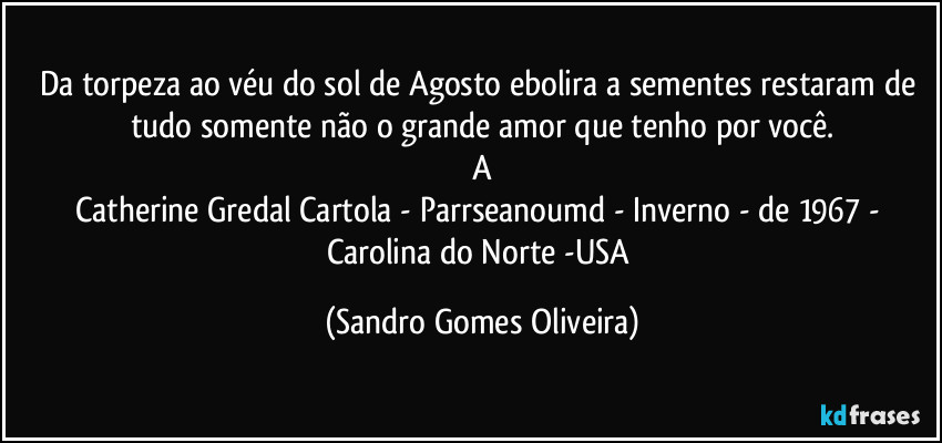 Da torpeza ao véu do sol de Agosto ebolira a sementes restaram de tudo somente não o grande amor que tenho por você.
A
Catherine Gredal Cartola - Parrseanoumd - Inverno - de 1967 - Carolina do Norte -USA (Sandro Gomes Oliveira)