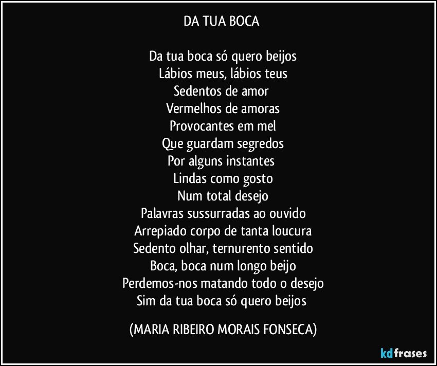 DA TUA BOCA 

Da tua boca só quero beijos
Lábios meus, lábios teus
Sedentos de amor 
Vermelhos de amoras
Provocantes em mel
Que guardam segredos
Por alguns instantes 
Lindas como gosto
Num total desejo
Palavras sussurradas ao ouvido
Arrepiado corpo de tanta loucura
Sedento olhar, ternurento sentido
Boca, boca num longo beijo
Perdemos-nos matando todo o desejo
Sim da tua boca só quero beijos (MARIA RIBEIRO MORAIS FONSECA)