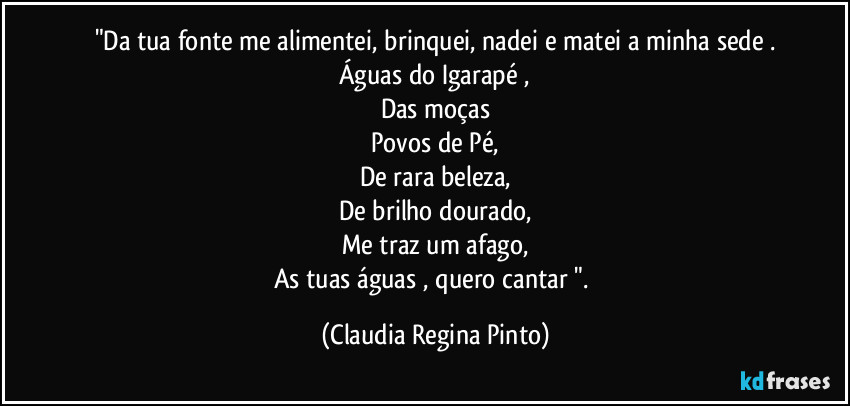 "Da tua fonte me alimentei, brinquei, nadei e matei a minha sede .
Águas do Igarapé ,
Das moças
Povos de Pé,
De rara beleza,
De brilho dourado,
Me traz um afago,
As tuas águas , quero cantar ". (Claudia Regina Pinto)