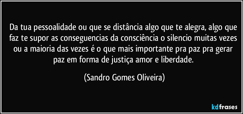 Da tua pessoalidade ou que se distância algo que te alegra, algo que faz te supor as conseguencias da consciência o silencio muitas vezes ou a maioria das vezes é o que mais importante pra paz pra gerar paz em forma de justiça amor e liberdade. (Sandro Gomes Oliveira)