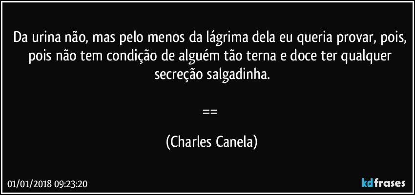 Da urina não, mas pelo menos da lágrima dela eu queria provar, pois, pois não tem condição de alguém tão terna e doce ter qualquer secreção salgadinha.

== (Charles Canela)