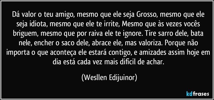 Dá valor o teu amigo, mesmo que ele seja Grosso, mesmo que ele seja idiota, mesmo que ele te irrite, Mesmo que às vezes vocês briguem, mesmo que por raiva ele te ignore. Tire sarro dele, bata nele, encher o saco dele, abrace ele, mas valoriza. Porque não importa o que aconteça ele estará contigo, e amizades assim hoje em dia está cada vez mais difícil de achar. (Wesllen Edijuinor)