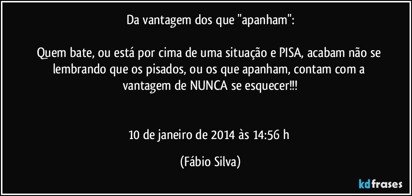 Da vantagem dos que "apanham":

Quem bate, ou está por cima de uma situação e PISA, acabam não se lembrando que os pisados, ou os que apanham, contam com a vantagem de NUNCA se esquecer!!!


10 de janeiro de 2014 às 14:56 h (Fábio Silva)